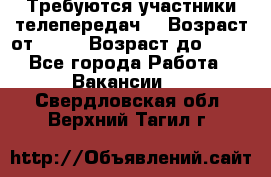 Требуются участники телепередач. › Возраст от ­ 18 › Возраст до ­ 60 - Все города Работа » Вакансии   . Свердловская обл.,Верхний Тагил г.